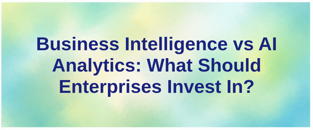 Business Intelligence vs AI Analytics: What Should Enterprises Invest In?