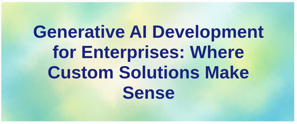 Generative AI Development for Enterprises: Where Custom Solutions Make Sense