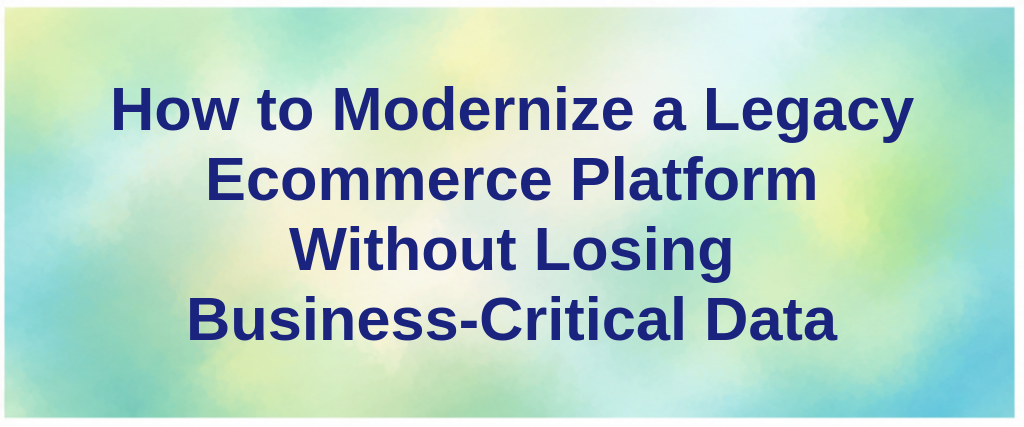 How to Modernize a Legacy Ecommerce Platform Without Losing Business-Critical Data